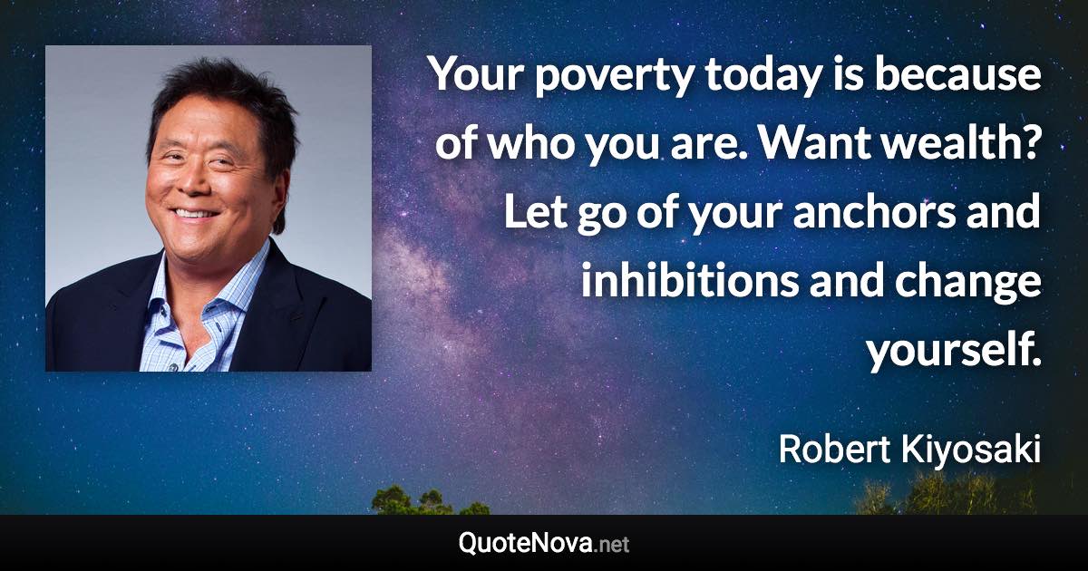 Your poverty today is because of who you are. Want wealth? Let go of your anchors and inhibitions and change yourself. - Robert Kiyosaki quote
