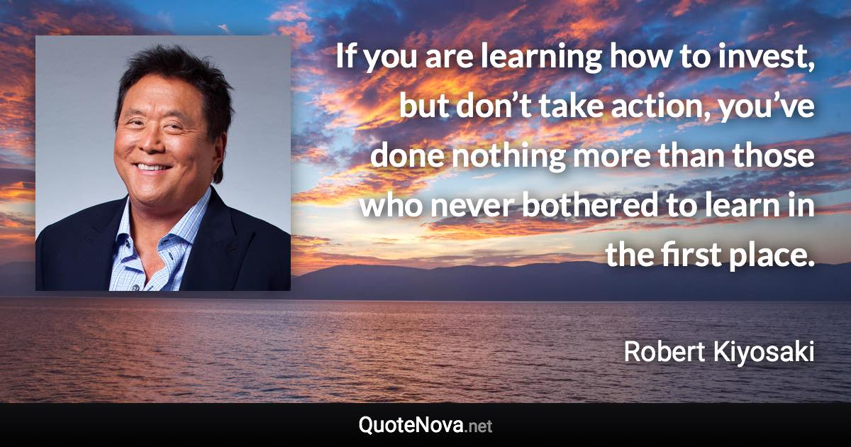 If you are learning how to invest, but don’t take action, you’ve done nothing more than those who never bothered to learn in the first place. - Robert Kiyosaki quote