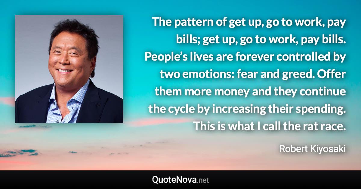 The pattern of get up, go to work, pay bills; get up, go to work, pay bills. People’s lives are forever controlled by two emotions: fear and greed. Offer them more money and they continue the cycle by increasing their spending. This is what I call the rat race. - Robert Kiyosaki quote