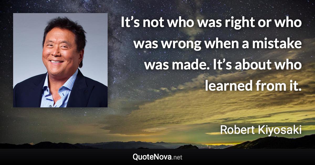 It’s not who was right or who was wrong when a mistake was made. It’s about who learned from it. - Robert Kiyosaki quote