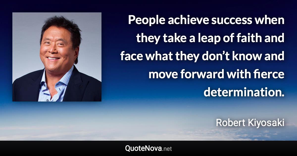 People achieve success when they take a leap of faith and face what they don’t know and move forward with fierce determination. - Robert Kiyosaki quote