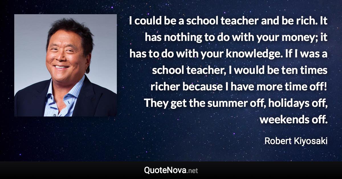 I could be a school teacher and be rich. It has nothing to do with your money; it has to do with your knowledge. If I was a school teacher, I would be ten times richer because I have more time off! They get the summer off, holidays off, weekends off. - Robert Kiyosaki quote