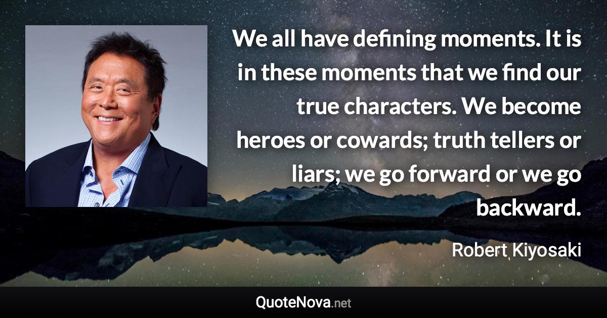 We all have defining moments. It is in these moments that we find our true characters. We become heroes or cowards; truth tellers or liars; we go forward or we go backward. - Robert Kiyosaki quote