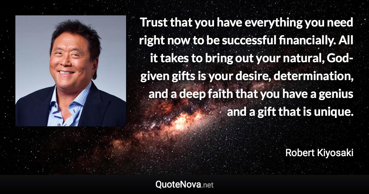 Trust that you have everything you need right now to be successful financially. All it takes to bring out your natural, God-given gifts is your desire, determination, and a deep faith that you have a genius and a gift that is unique. - Robert Kiyosaki quote