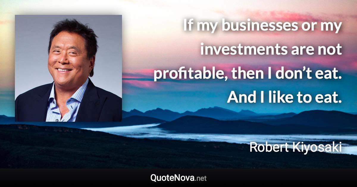 If my businesses or my investments are not profitable, then I don’t eat. And I like to eat. - Robert Kiyosaki quote