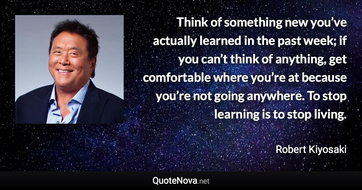 Think of something new you’ve actually learned in the past week; if you can’t think of anything, get comfortable where you’re at because you’re not going anywhere. To stop learning is to stop living. - Robert Kiyosaki quote