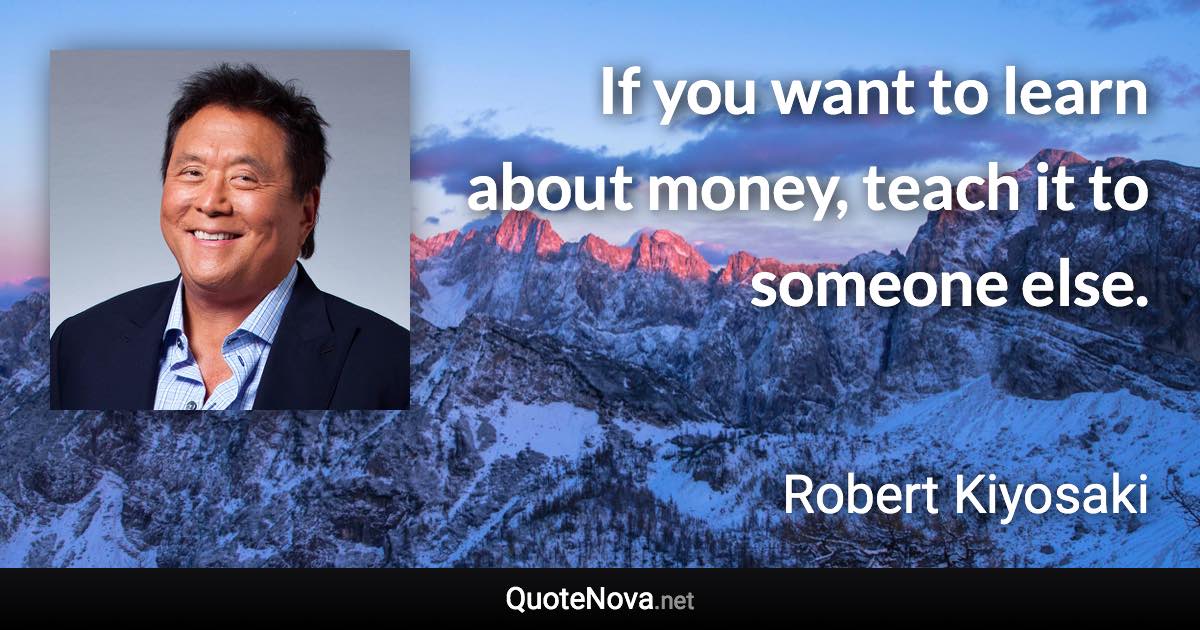 If you want to learn about money, teach it to someone else. - Robert Kiyosaki quote