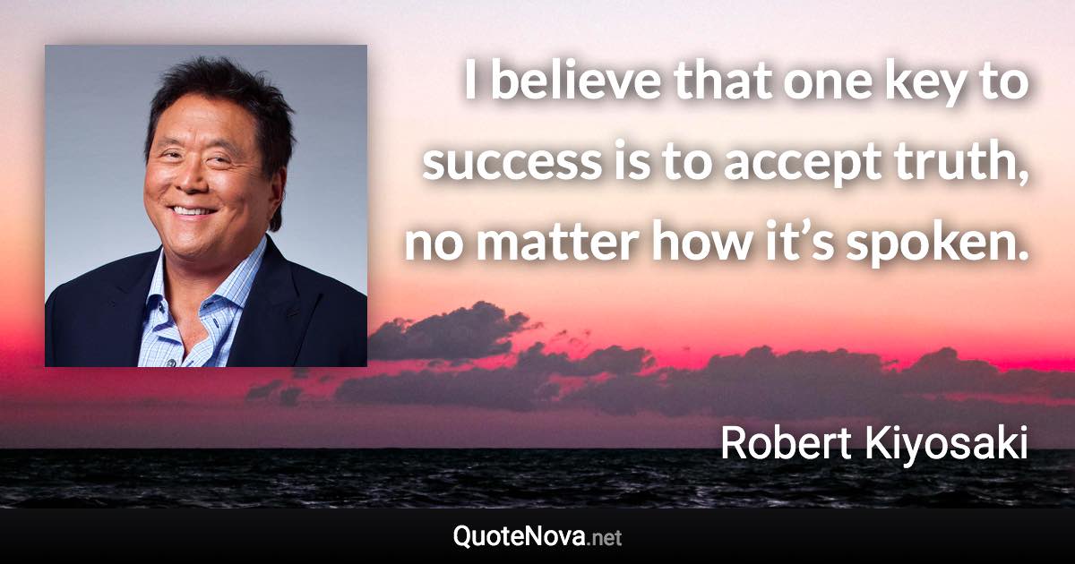 I believe that one key to success is to accept truth, no matter how it’s spoken. - Robert Kiyosaki quote