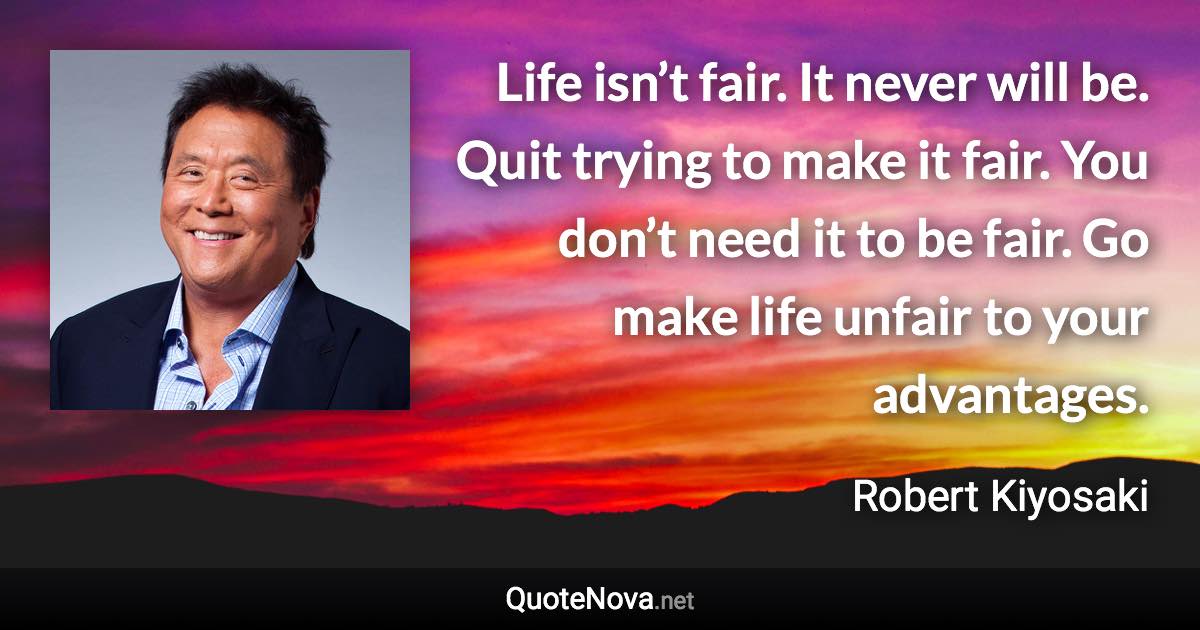 Life isn’t fair. It never will be. Quit trying to make it fair. You don’t need it to be fair. Go make life unfair to your advantages. - Robert Kiyosaki quote