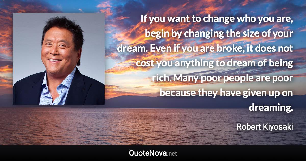 If you want to change who you are, begin by changing the size of your dream. Even if you are broke, it does not cost you anything to dream of being rich. Many poor people are poor because they have given up on dreaming. - Robert Kiyosaki quote