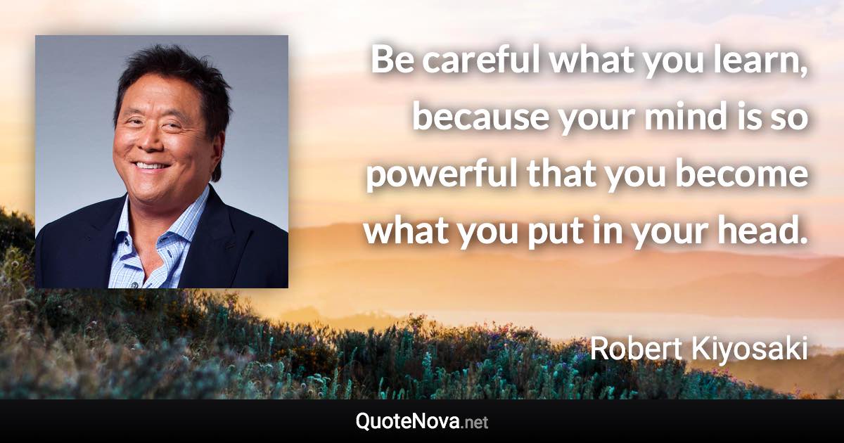 Be careful what you learn, because your mind is so powerful that you become what you put in your head. - Robert Kiyosaki quote