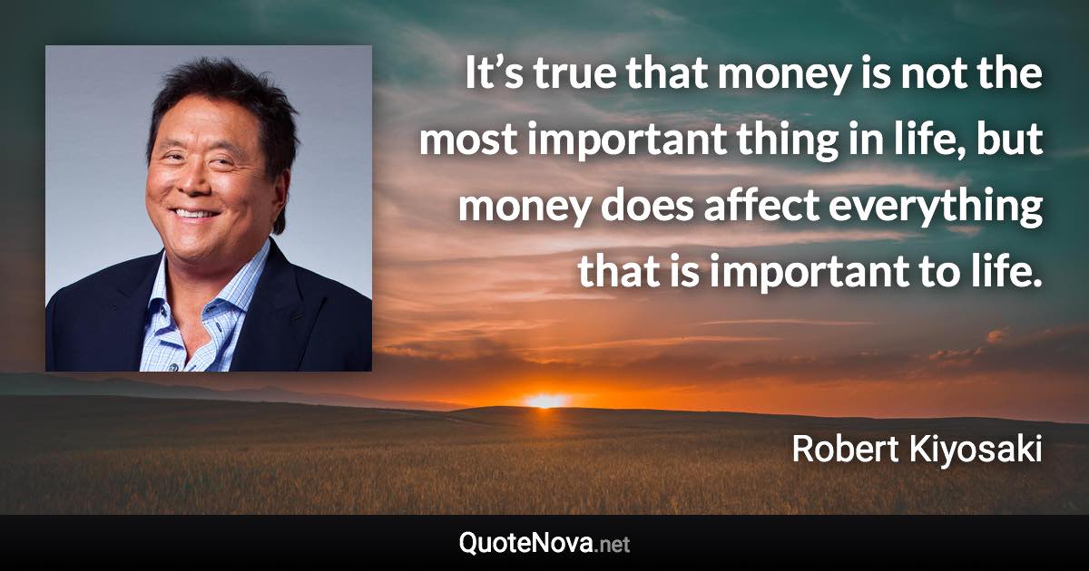 It’s true that money is not the most important thing in life, but money does affect everything that is important to life. - Robert Kiyosaki quote