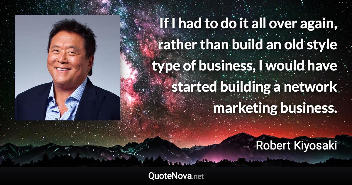 If I had to do it all over again, rather than build an old style type of business, I would have started building a network marketing business. - Robert Kiyosaki quote