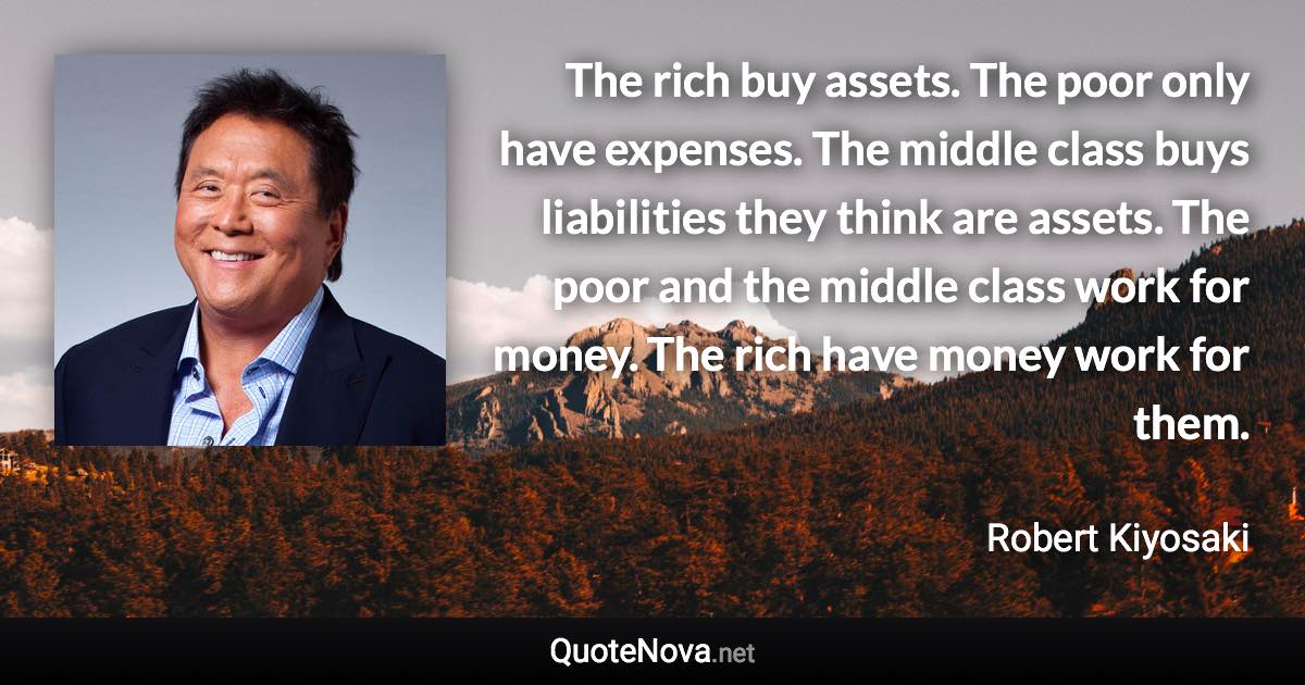 The rich buy assets. The poor only have expenses. The middle class buys liabilities they think are assets. The poor and the middle class work for money. The rich have money work for them. - Robert Kiyosaki quote