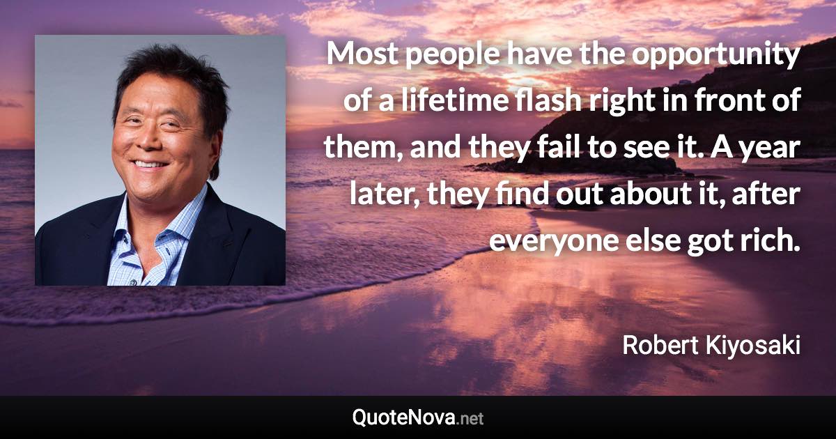 Most people have the opportunity of a lifetime flash right in front of them, and they fail to see it. A year later, they find out about it, after everyone else got rich. - Robert Kiyosaki quote