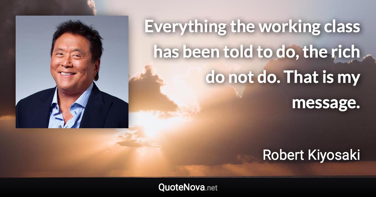 Everything the working class has been told to do, the rich do not do. That is my message. - Robert Kiyosaki quote