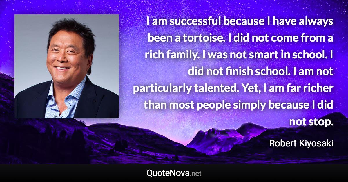 I am successful because I have always been a tortoise. I did not come from a rich family. I was not smart in school. I did not finish school. I am not particularly talented. Yet, I am far richer than most people simply because I did not stop. - Robert Kiyosaki quote