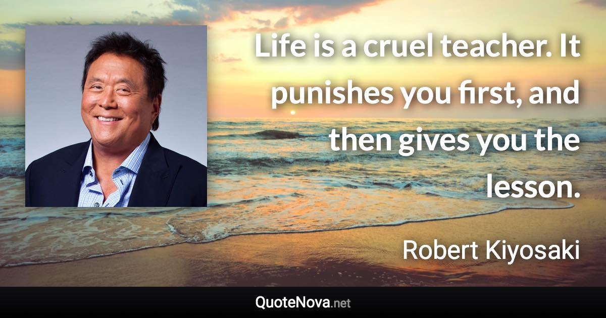 Life is a cruel teacher. It punishes you first, and then gives you the lesson. - Robert Kiyosaki quote