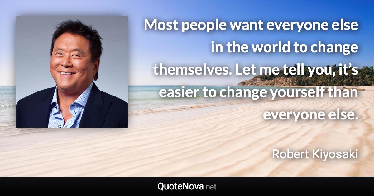 Most people want everyone else in the world to change themselves. Let me tell you, it’s easier to change yourself than everyone else. - Robert Kiyosaki quote