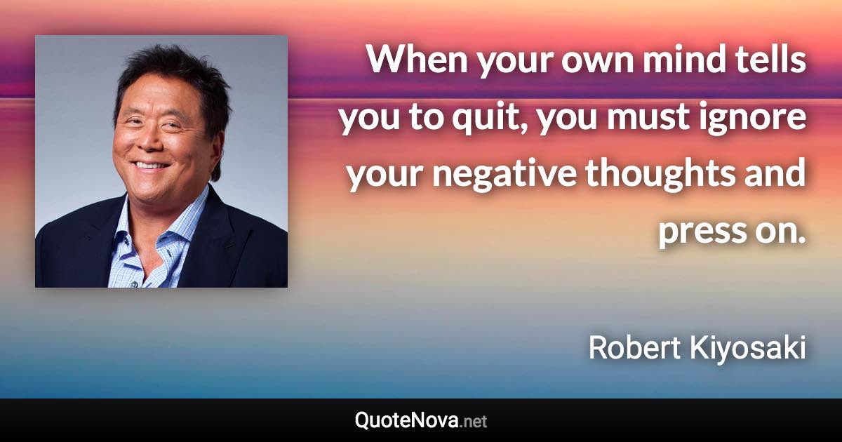 When your own mind tells you to quit, you must ignore your negative thoughts and press on. - Robert Kiyosaki quote