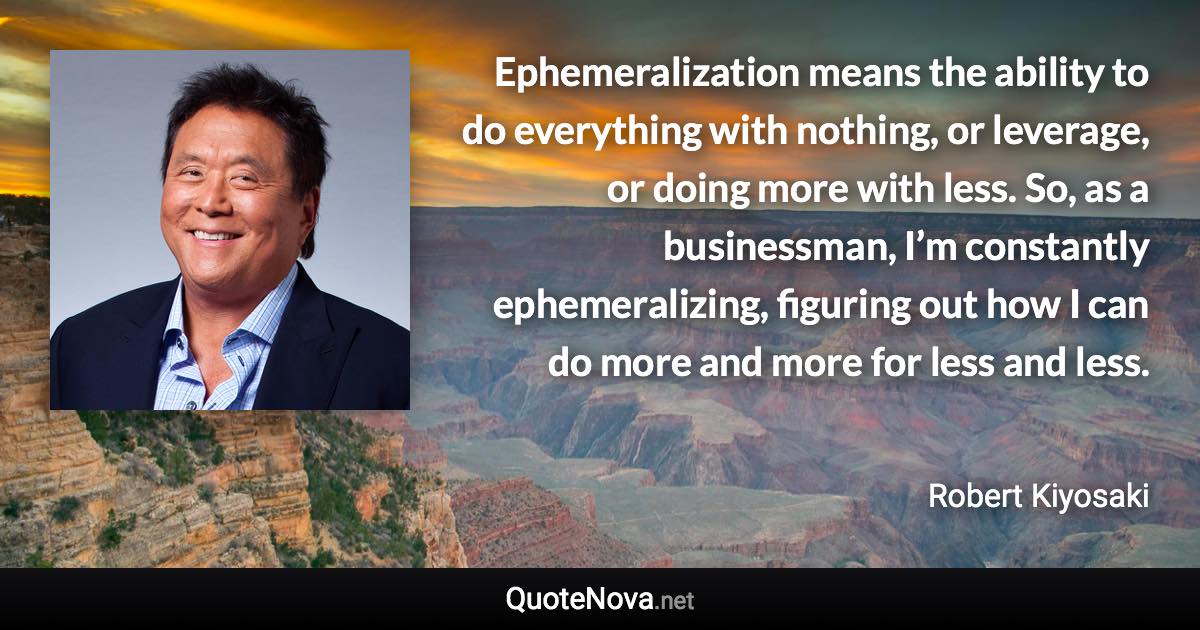 Ephemeralization means the ability to do everything with nothing, or leverage, or doing more with less. So, as a businessman, I’m constantly ephemeralizing, figuring out how I can do more and more for less and less. - Robert Kiyosaki quote