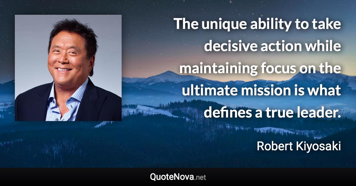 The unique ability to take decisive action while maintaining focus on the ultimate mission is what defines a true leader. - Robert Kiyosaki quote