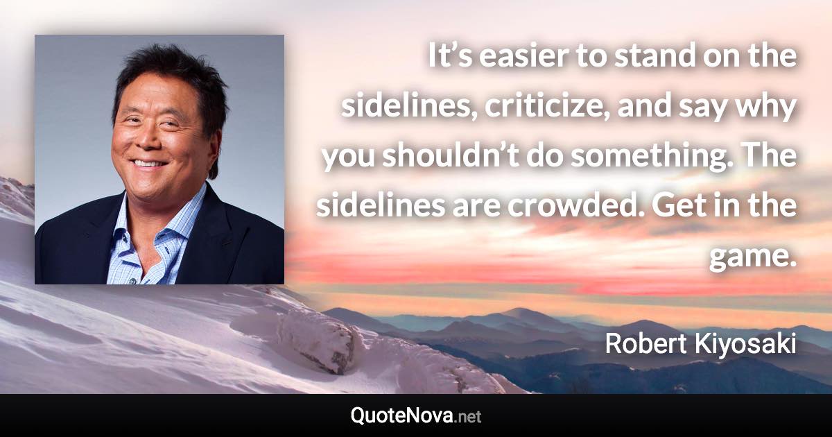 It’s easier to stand on the sidelines, criticize, and say why you shouldn’t do something. The sidelines are crowded. Get in the game. - Robert Kiyosaki quote