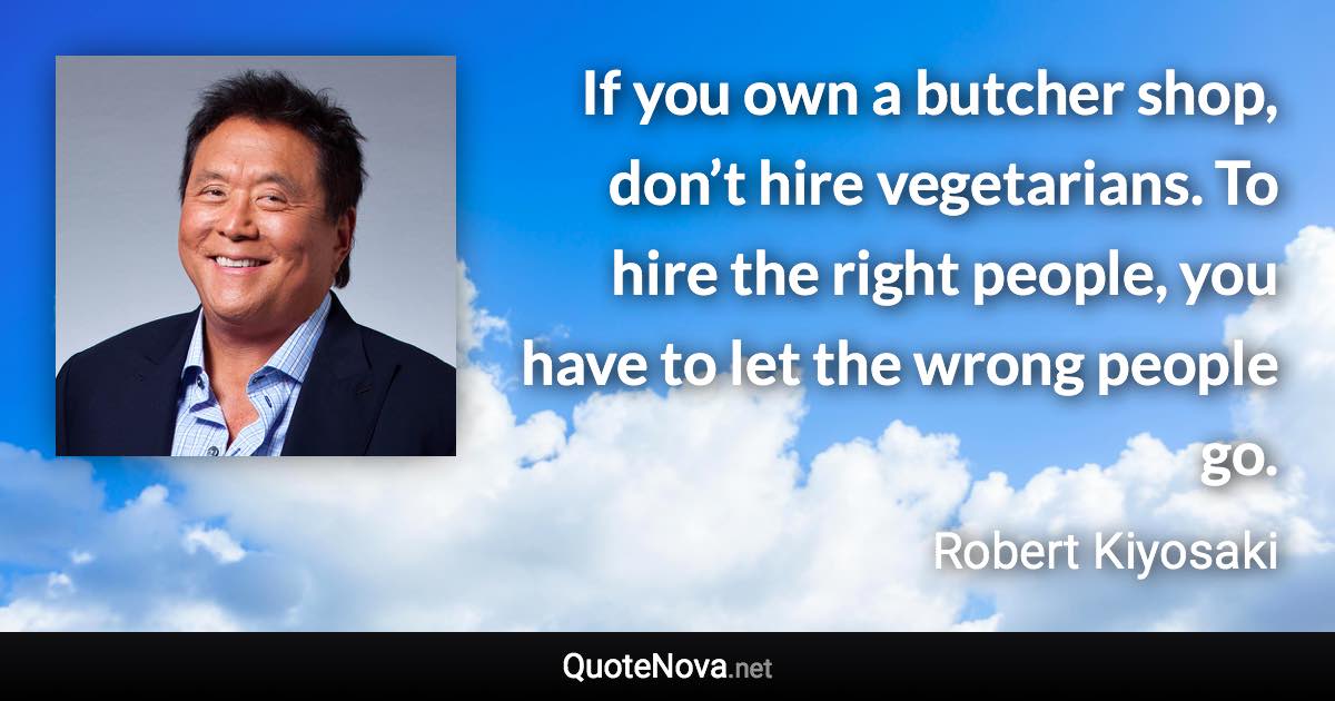 If you own a butcher shop, don’t hire vegetarians. To hire the right people, you have to let the wrong people go. - Robert Kiyosaki quote