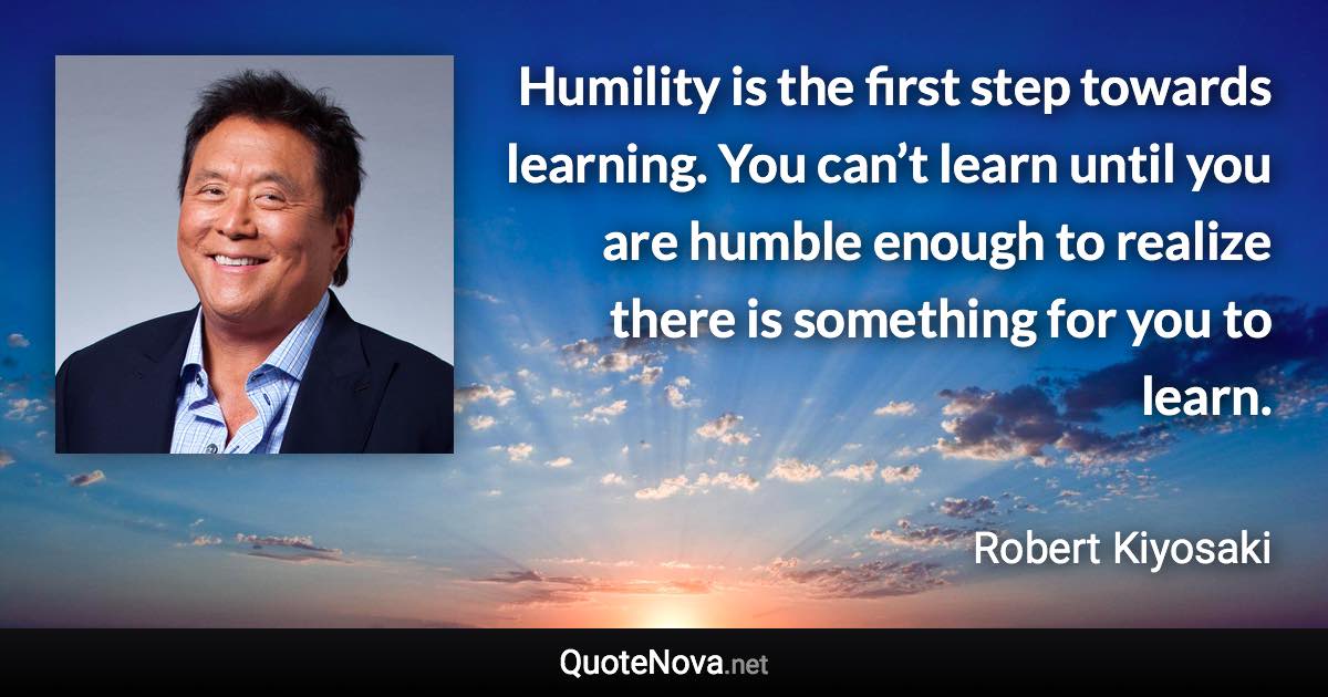 Humility is the first step towards learning. You can’t learn until you are humble enough to realize there is something for you to learn. - Robert Kiyosaki quote