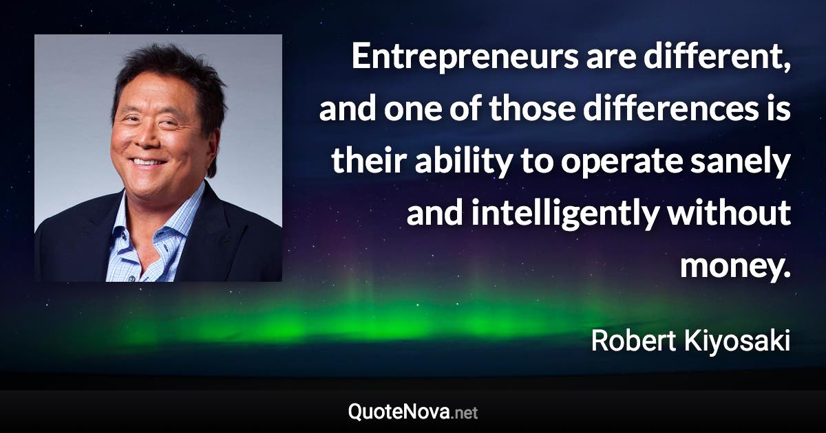 Entrepreneurs are different, and one of those differences is their ability to operate sanely and intelligently without money. - Robert Kiyosaki quote