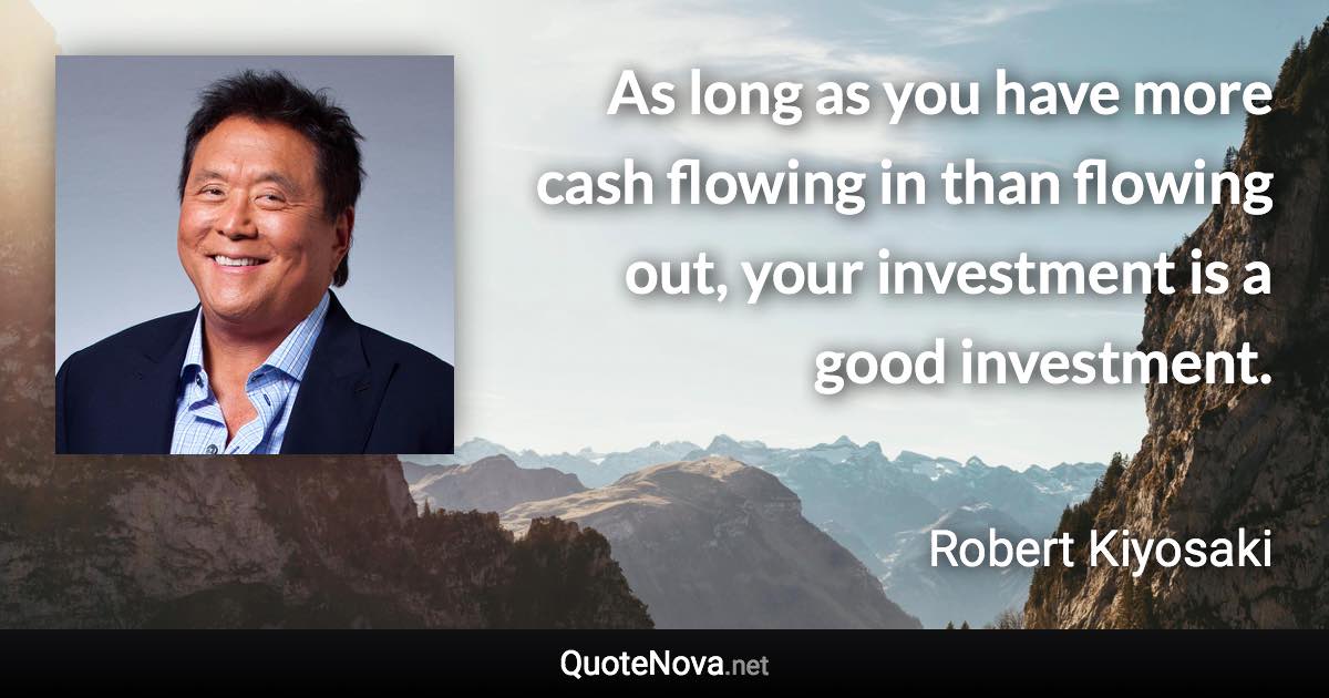 As long as you have more cash flowing in than flowing out, your investment is a good investment. - Robert Kiyosaki quote