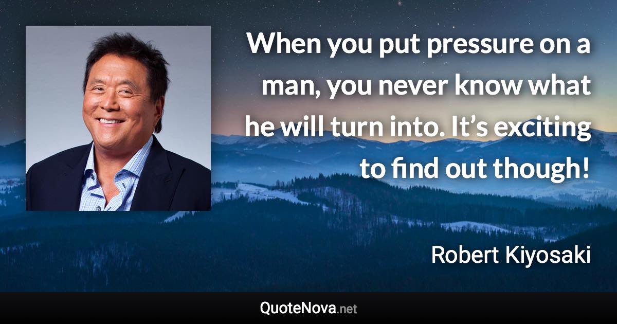 When you put pressure on a man, you never know what he will turn into. It’s exciting to find out though! - Robert Kiyosaki quote