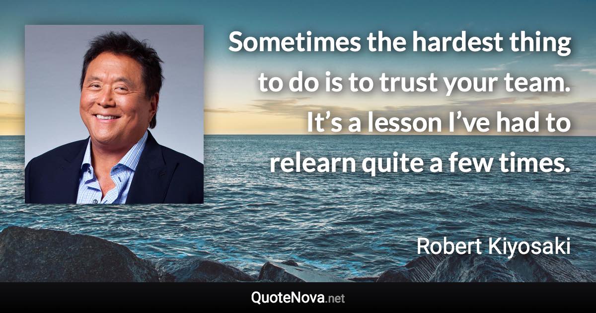 Sometimes the hardest thing to do is to trust your team. It’s a lesson I’ve had to relearn quite a few times. - Robert Kiyosaki quote