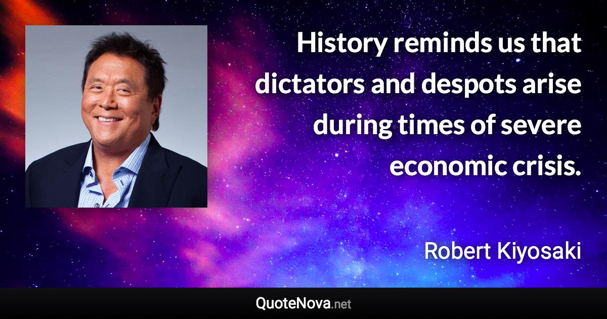 History reminds us that dictators and despots arise during times of severe economic crisis. - Robert Kiyosaki quote