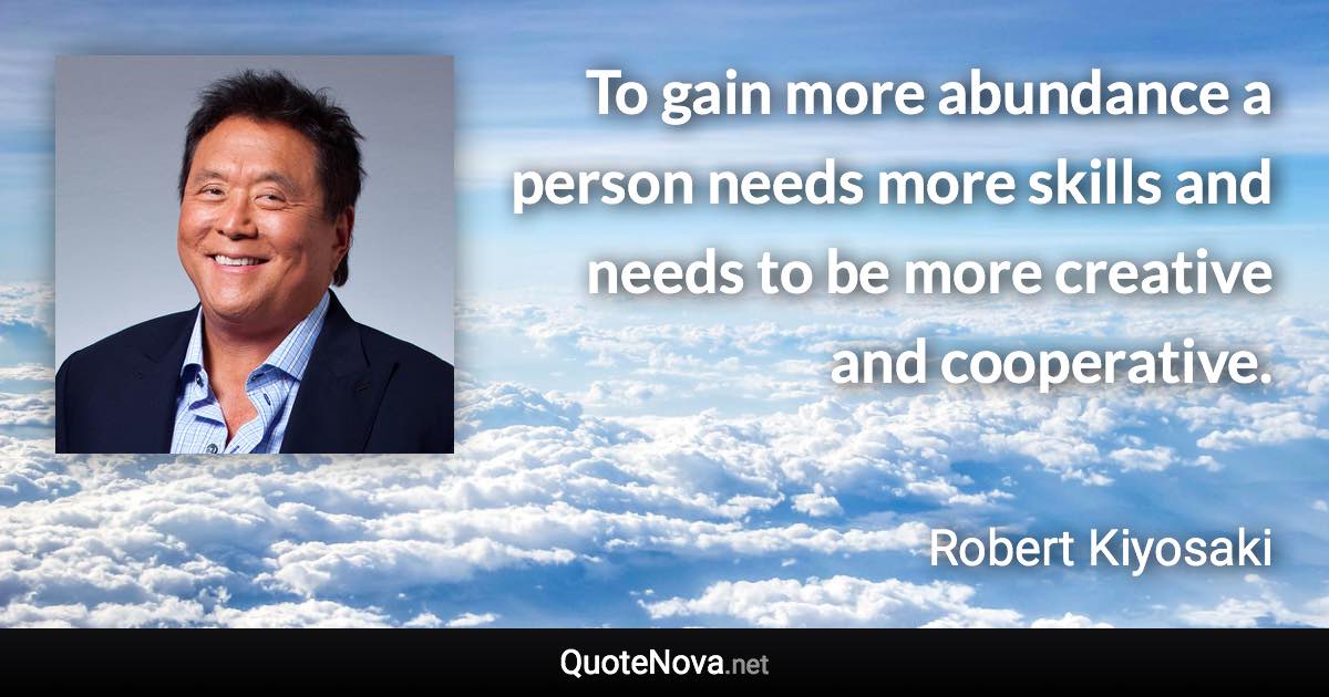 To gain more abundance a person needs more skills and needs to be more creative and cooperative. - Robert Kiyosaki quote