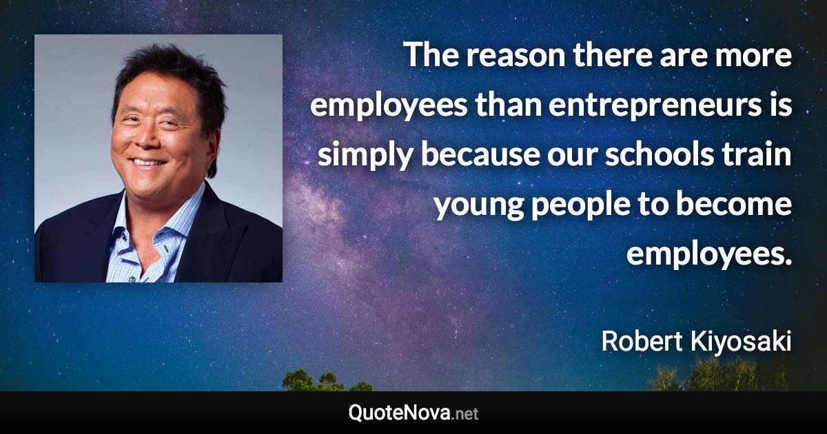 The reason there are more employees than entrepreneurs is simply because our schools train young people to become employees. - Robert Kiyosaki quote