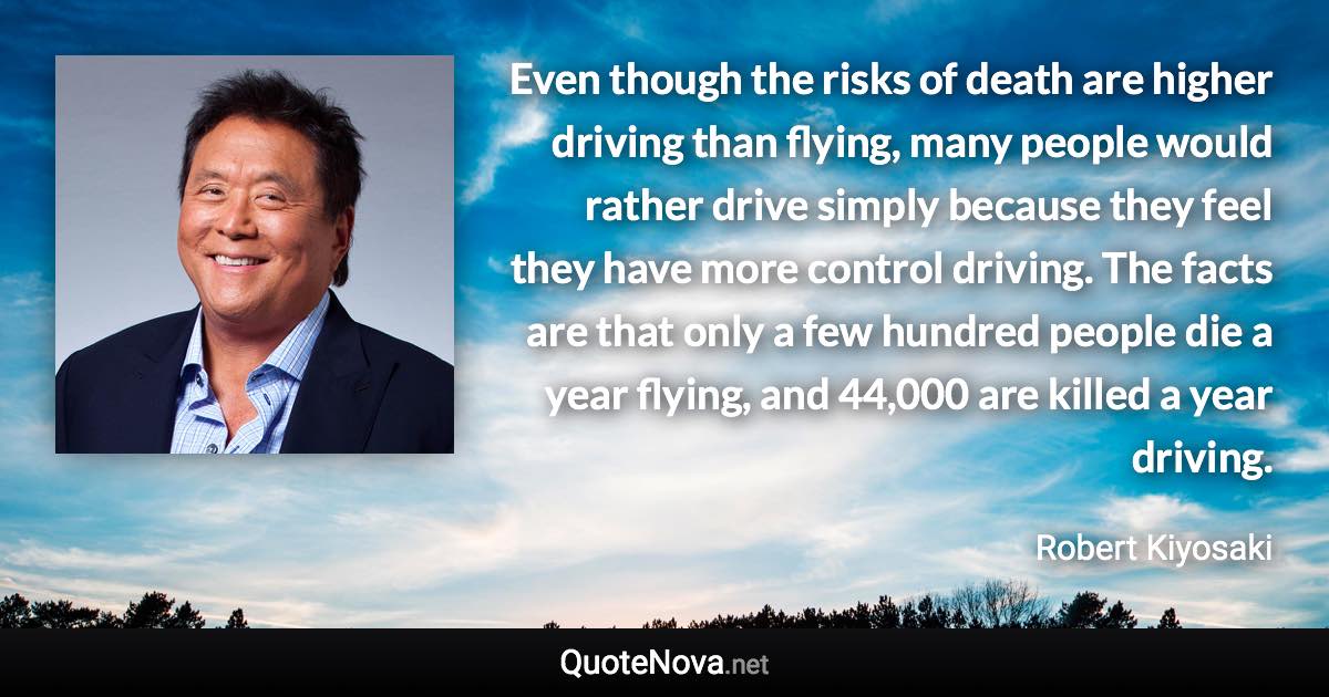 Even though the risks of death are higher driving than flying, many people would rather drive simply because they feel they have more control driving. The facts are that only a few hundred people die a year flying, and 44,000 are killed a year driving. - Robert Kiyosaki quote