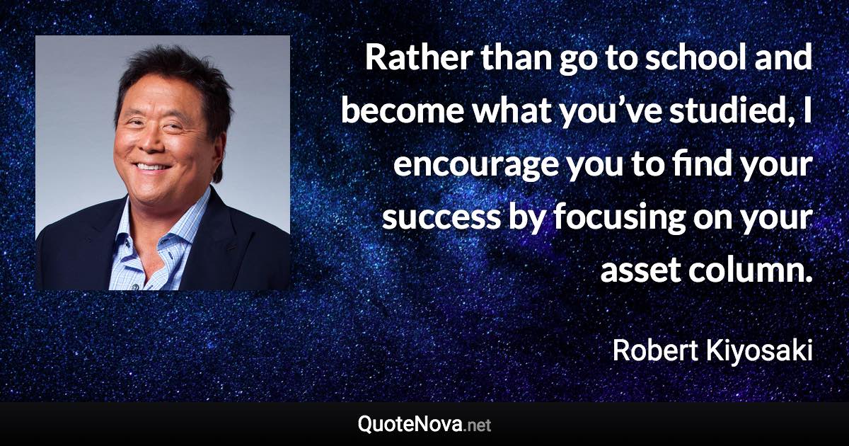 Rather than go to school and become what you’ve studied, I encourage you to find your success by focusing on your asset column. - Robert Kiyosaki quote