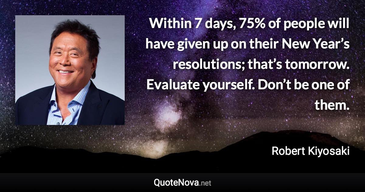 Within 7 days, 75% of people will have given up on their New Year’s resolutions; that’s tomorrow. Evaluate yourself. Don’t be one of them. - Robert Kiyosaki quote