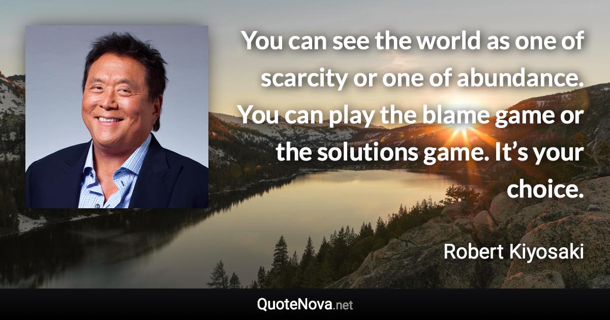 You can see the world as one of scarcity or one of abundance. You can play the blame game or the solutions game. It’s your choice. - Robert Kiyosaki quote
