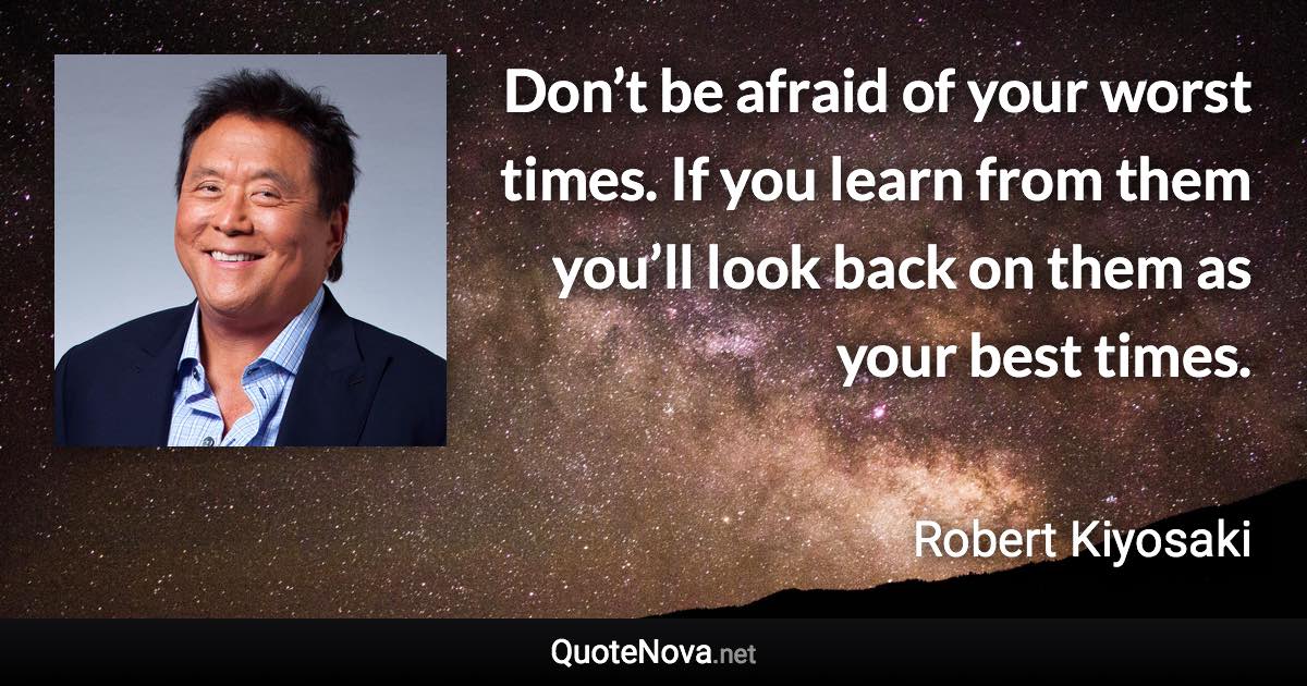 Don’t be afraid of your worst times. If you learn from them you’ll look back on them as your best times. - Robert Kiyosaki quote