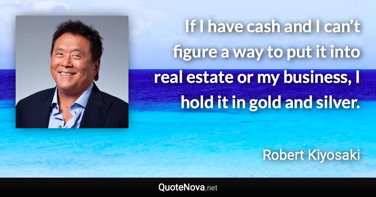 If I have cash and I can’t figure a way to put it into real estate or my business, I hold it in gold and silver. - Robert Kiyosaki quote