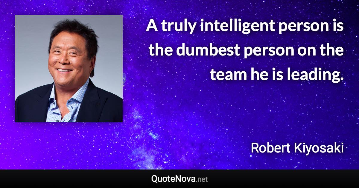 A truly intelligent person is the dumbest person on the team he is leading. - Robert Kiyosaki quote