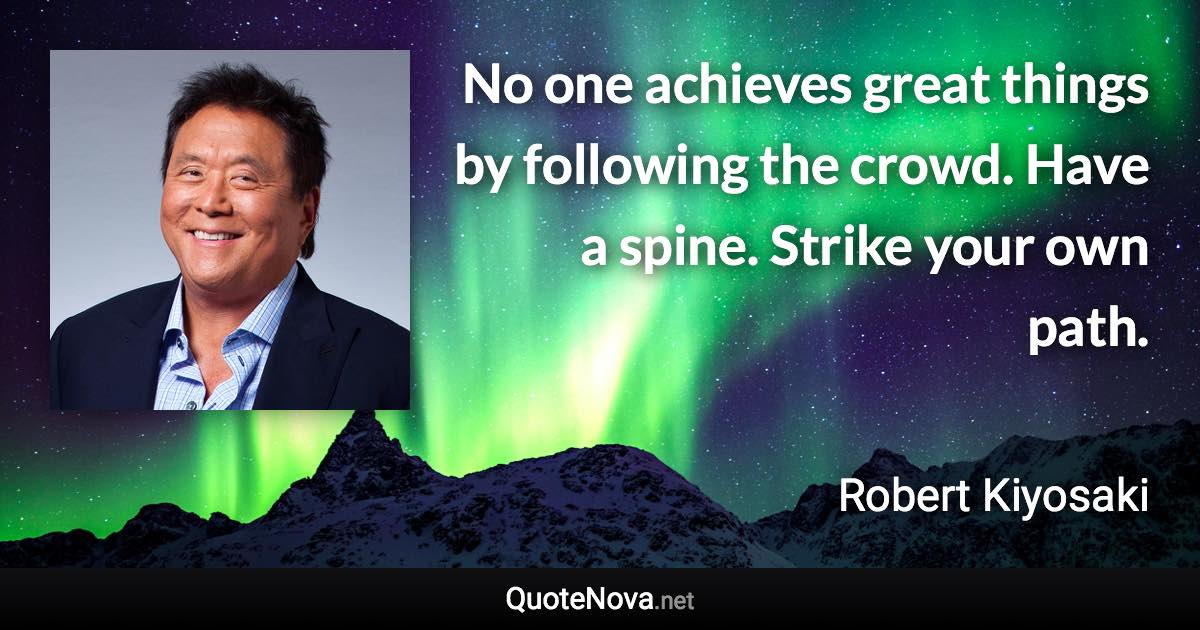 No one achieves great things by following the crowd. Have a spine. Strike your own path. - Robert Kiyosaki quote