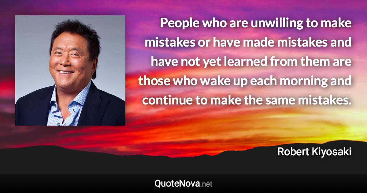 People who are unwilling to make mistakes or have made mistakes and have not yet learned from them are those who wake up each morning and continue to make the same mistakes. - Robert Kiyosaki quote