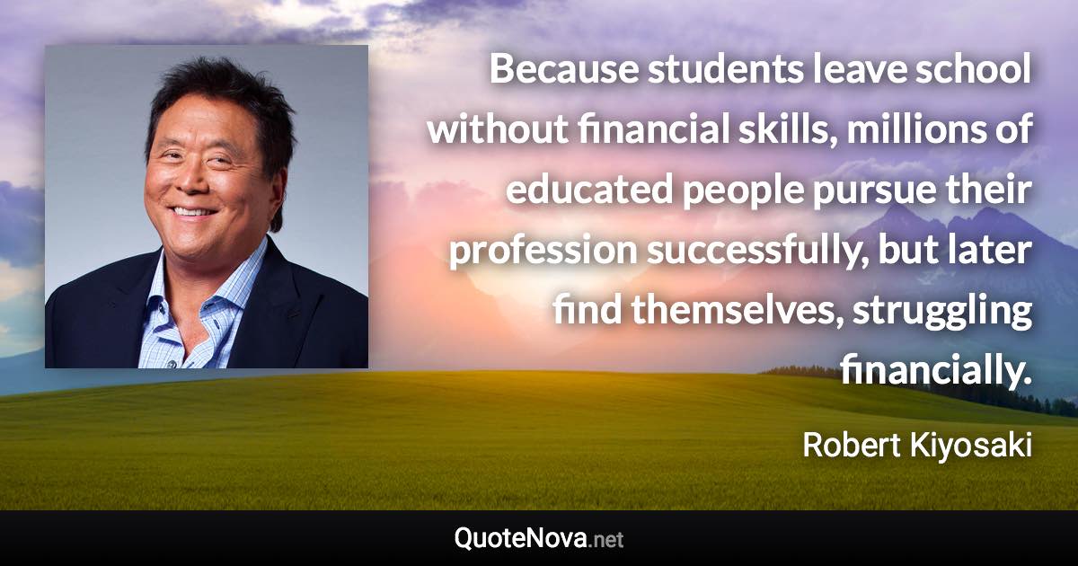 Because students leave school without financial skills, millions of educated people pursue their profession successfully, but later find themselves, struggling financially. - Robert Kiyosaki quote