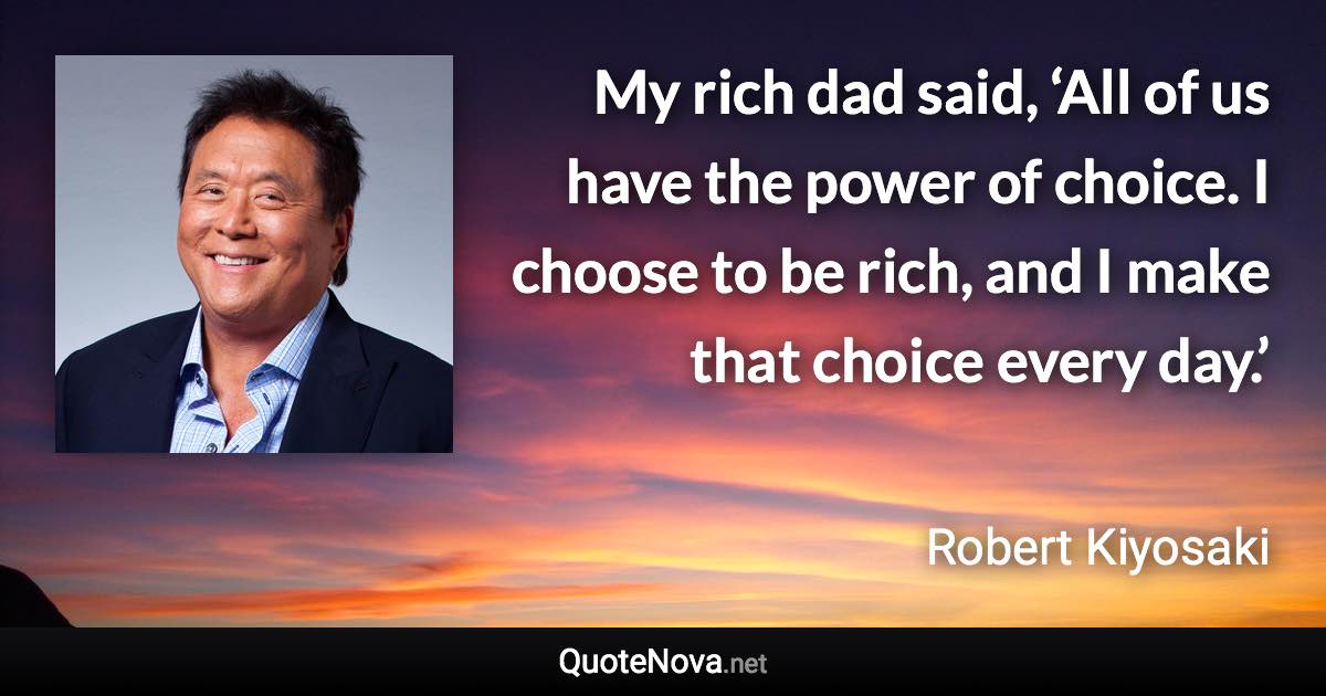 My rich dad said, ‘All of us have the power of choice. I choose to be rich, and I make that choice every day.’ - Robert Kiyosaki quote