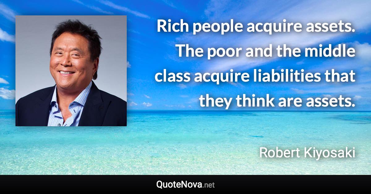 Rich people acquire assets. The poor and the middle class acquire liabilities that they think are assets. - Robert Kiyosaki quote