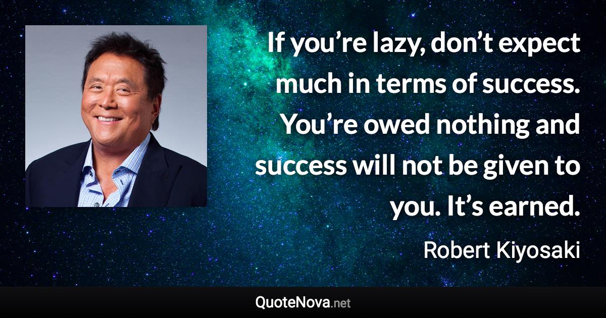 If you’re lazy, don’t expect much in terms of success. You’re owed nothing and success will not be given to you. It’s earned. - Robert Kiyosaki quote