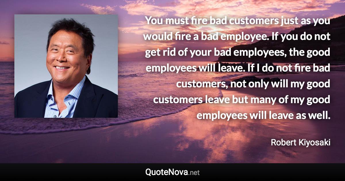 You must fire bad customers just as you would fire a bad employee. If you do not get rid of your bad employees, the good employees will leave. If I do not fire bad customers, not only will my good customers leave but many of my good employees will leave as well. - Robert Kiyosaki quote